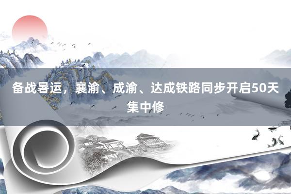 备战暑运，襄渝、成渝、达成铁路同步开启50天集中修