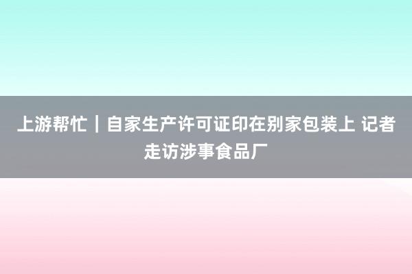 上游帮忙｜自家生产许可证印在别家包装上 记者走访涉事食品厂