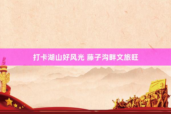 打卡湖山好风光 藤子沟畔文旅旺