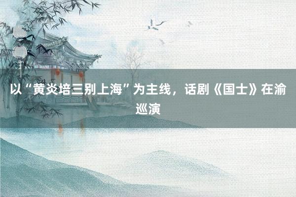 以“黄炎培三别上海”为主线，话剧《国士》在渝巡演