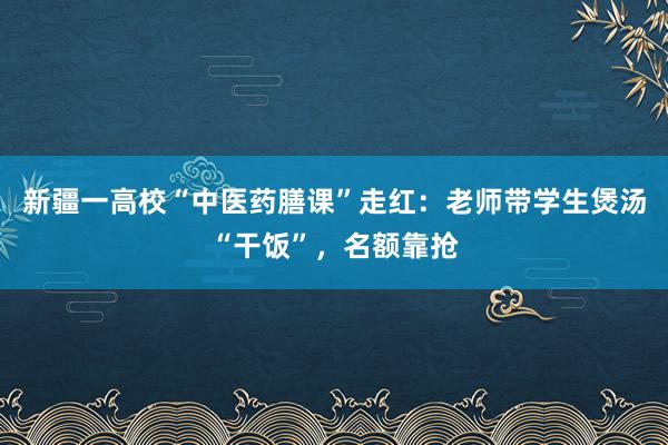 新疆一高校“中医药膳课”走红：老师带学生煲汤“干饭”，名额靠抢