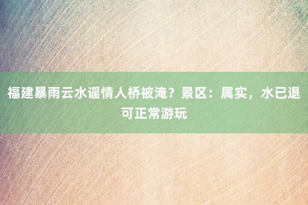 福建暴雨云水谣情人桥被淹？景区：属实，水已退可正常游玩